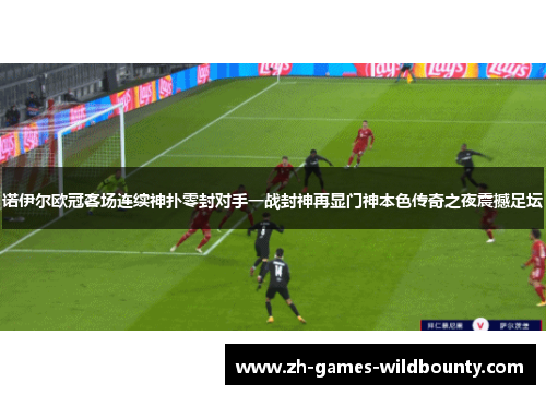 诺伊尔欧冠客场连续神扑零封对手一战封神再显门神本色传奇之夜震撼足坛