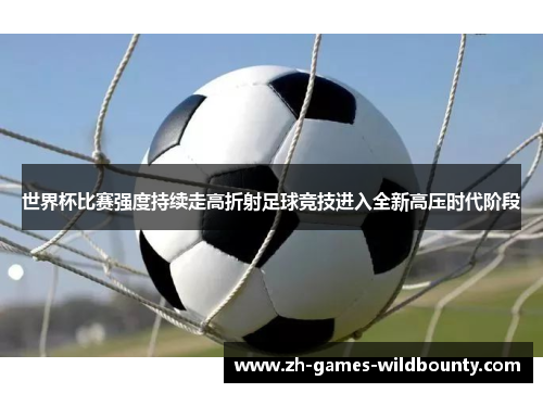 世界杯比赛强度持续走高折射足球竞技进入全新高压时代阶段
